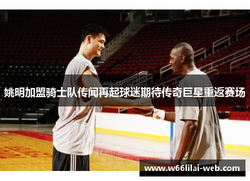 姚明加盟骑士队传闻再起球迷期待传奇巨星重返赛场