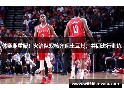 休赛期重聚！火箭队双核齐现土耳其，共同进行训练