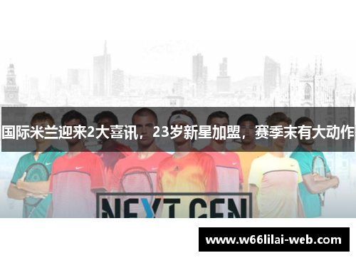 国际米兰迎来2大喜讯，23岁新星加盟，赛季末有大动作