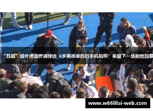 “苏超”场外通道挤满球迷  6岁男孩举妈妈手机拍照：希望下一场能抢到票